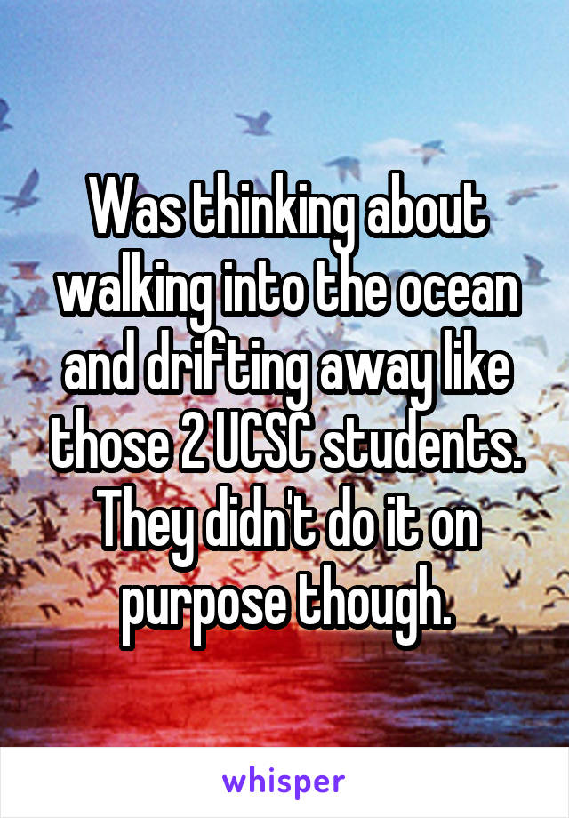 Was thinking about walking into the ocean and drifting away like those 2 UCSC students. They didn't do it on purpose though.