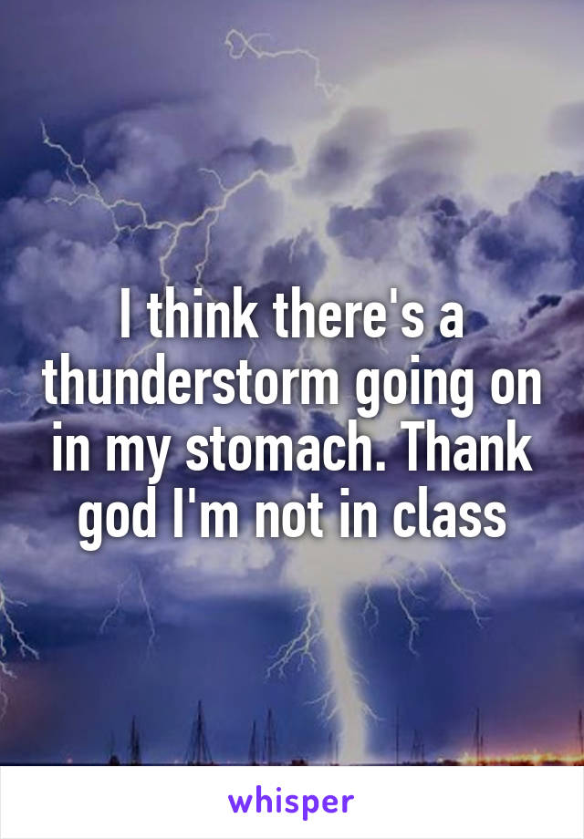 I think there's a thunderstorm going on in my stomach. Thank god I'm not in class