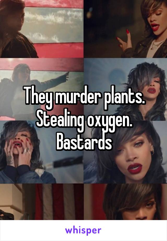 They murder plants. Stealing oxygen. Bastards
