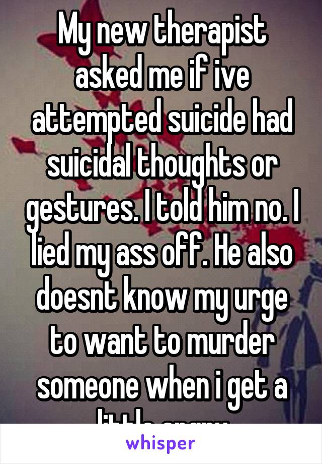 My new therapist asked me if ive attempted suicide had suicidal thoughts or gestures. I told him no. I lied my ass off. He also doesnt know my urge to want to murder someone when i get a little angry