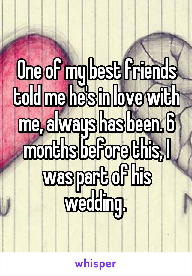 One of my best friends told me he's in love with me, always has been. 6 months before this, I was part of his wedding. 