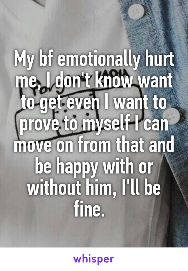 My bf emotionally hurt me, I don't know want to get even I want to prove to myself I can move on from that and be happy with or without him, I'll be fine.  