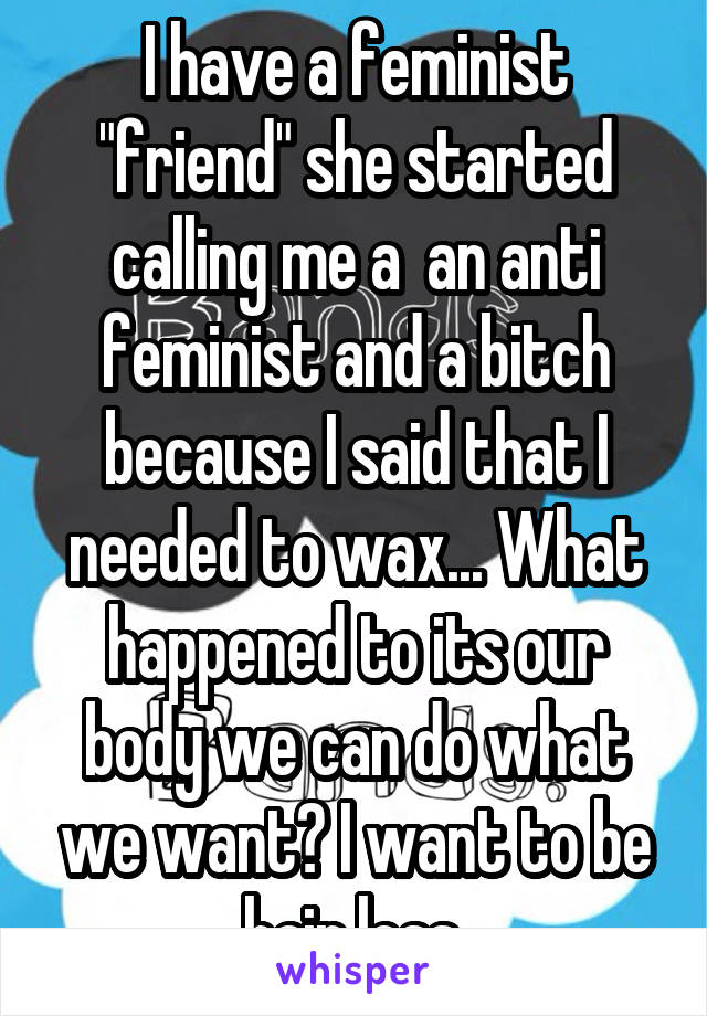 I have a feminist "friend" she started calling me a  an anti feminist and a bitch because I said that I needed to wax... What happened to its our body we can do what we want? I want to be hair less.