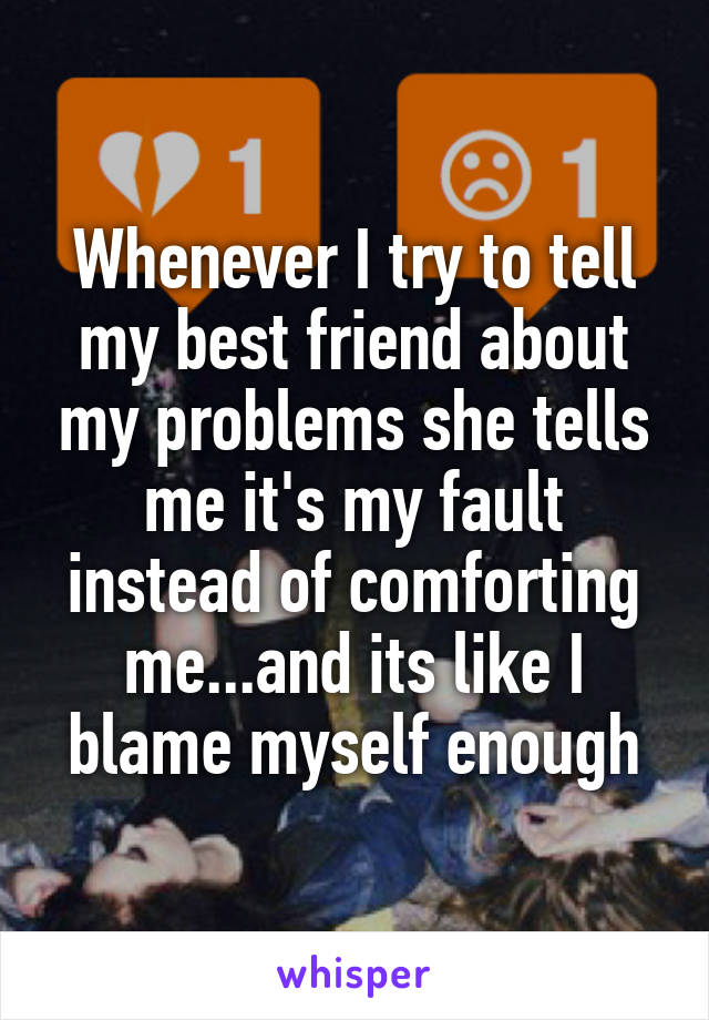 Whenever I try to tell my best friend about my problems she tells me it's my fault instead of comforting me...and its like I blame myself enough