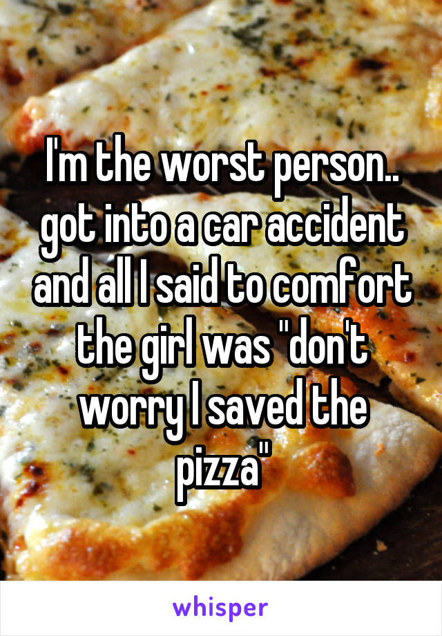 I'm the worst person.. got into a car accident and all I said to comfort the girl was "don't worry I saved the pizza"