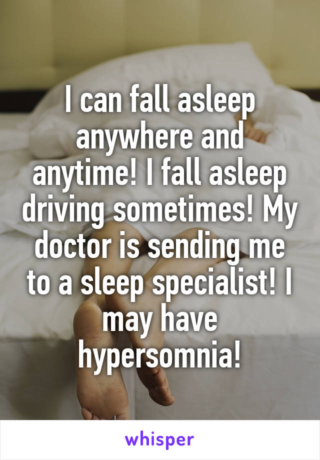 I can fall asleep anywhere and anytime! I fall asleep driving sometimes! My doctor is sending me to a sleep specialist! I may have hypersomnia!