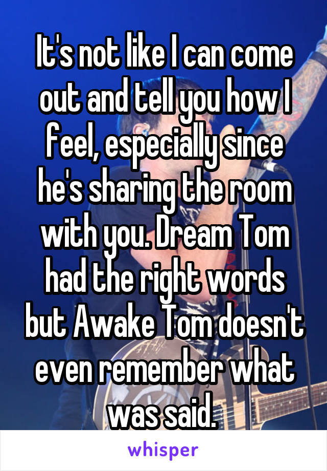 It's not like I can come out and tell you how I feel, especially since he's sharing the room with you. Dream Tom had the right words but Awake Tom doesn't even remember what was said. 