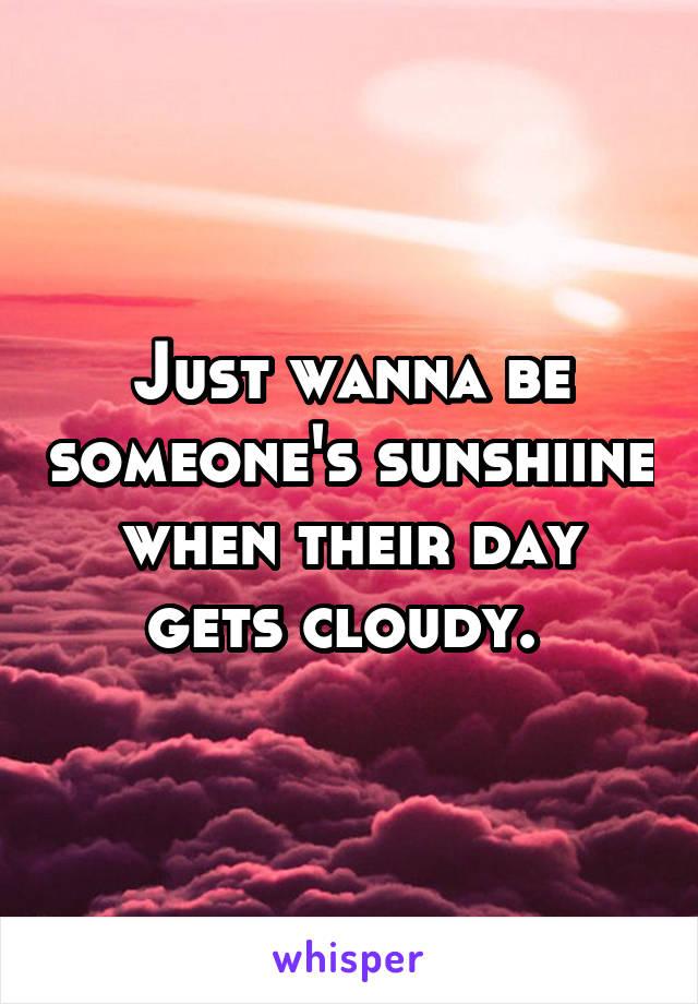 Just wanna be someone's sunshiine when their day gets cloudy. 