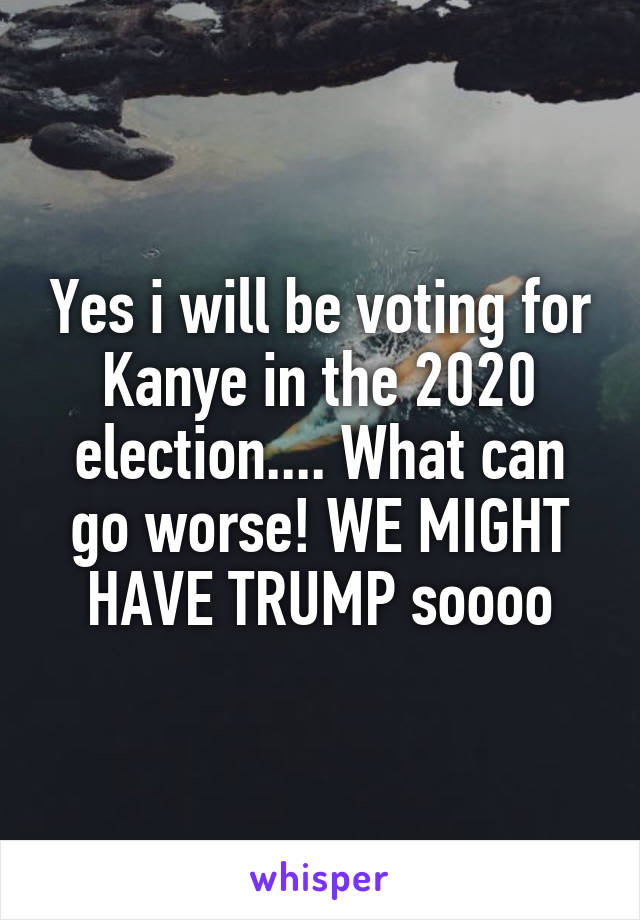 Yes i will be voting for Kanye in the 2020 election.... What can go worse! WE MIGHT HAVE TRUMP soooo