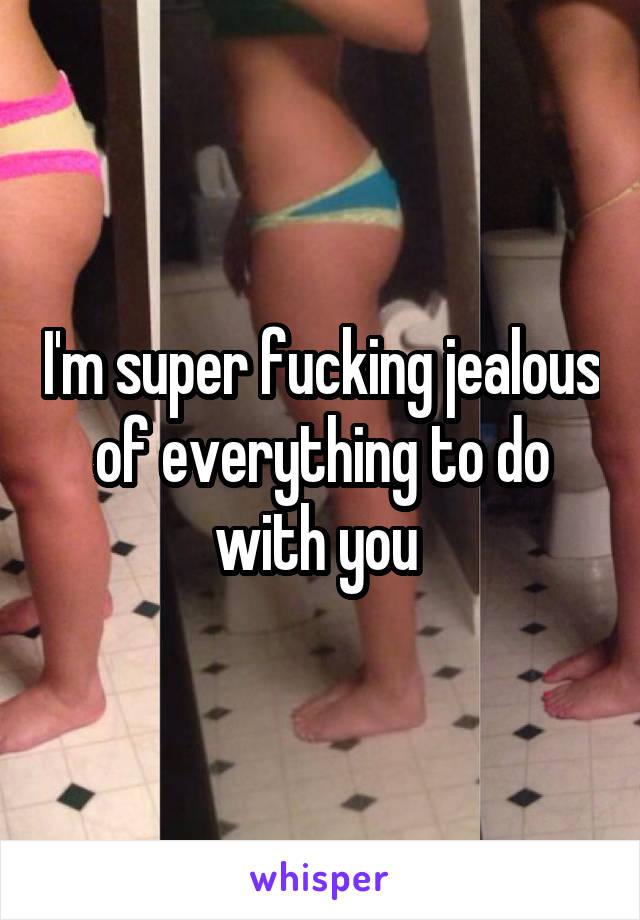 I'm super fucking jealous of everything to do with you 
