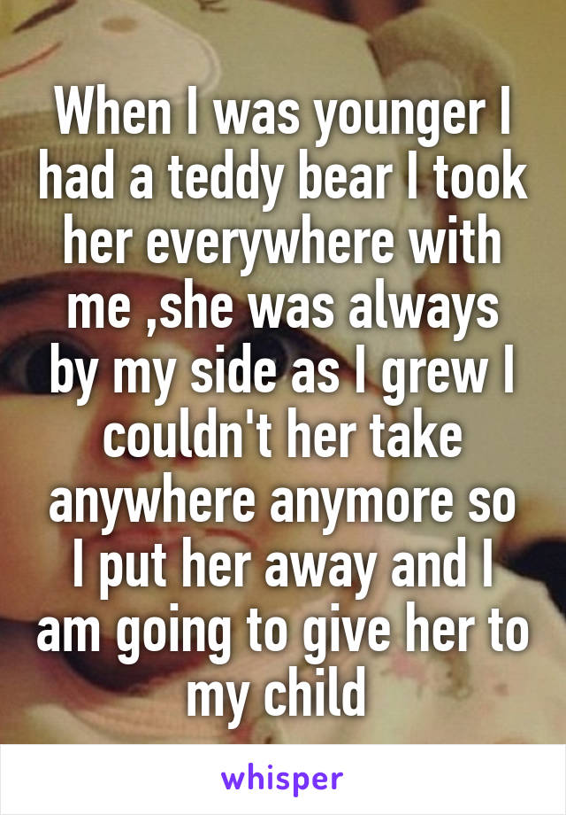 When I was younger I had a teddy bear I took her everywhere with me ,she was always by my side as I grew I couldn't her take anywhere anymore so I put her away and I am going to give her to my child 