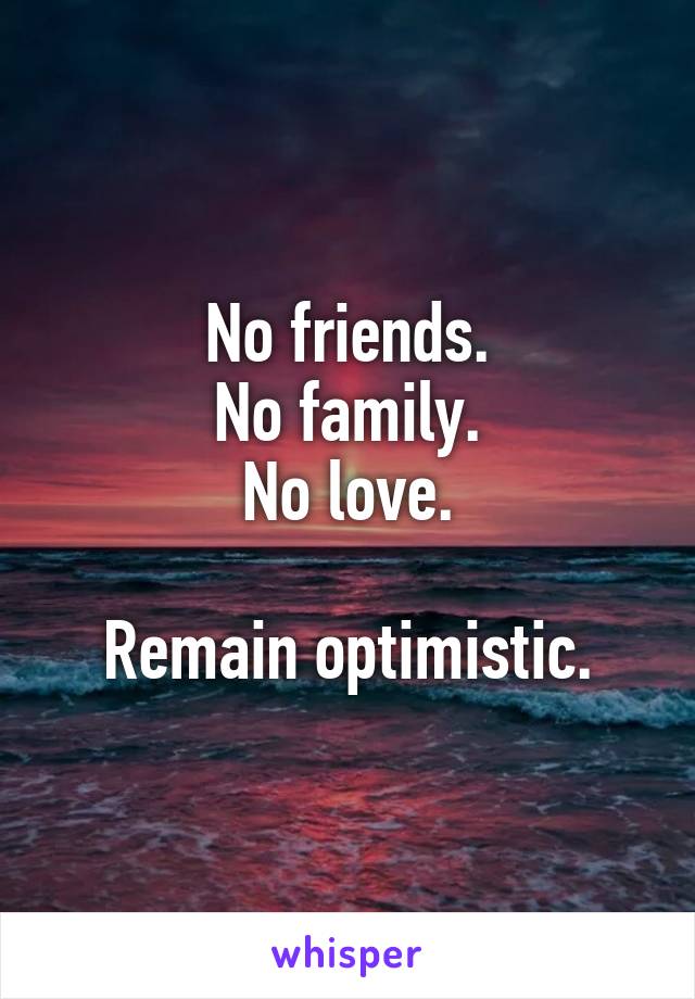 No friends.
No family.
No love.

Remain optimistic.