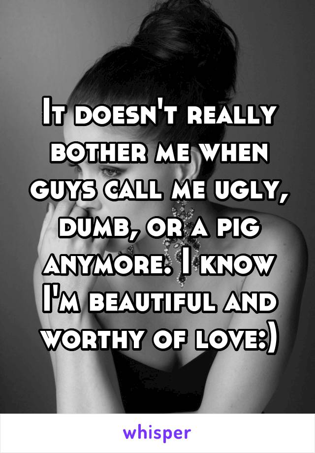 It doesn't really bother me when guys call me ugly, dumb, or a pig anymore. I know I'm beautiful and worthy of love:)