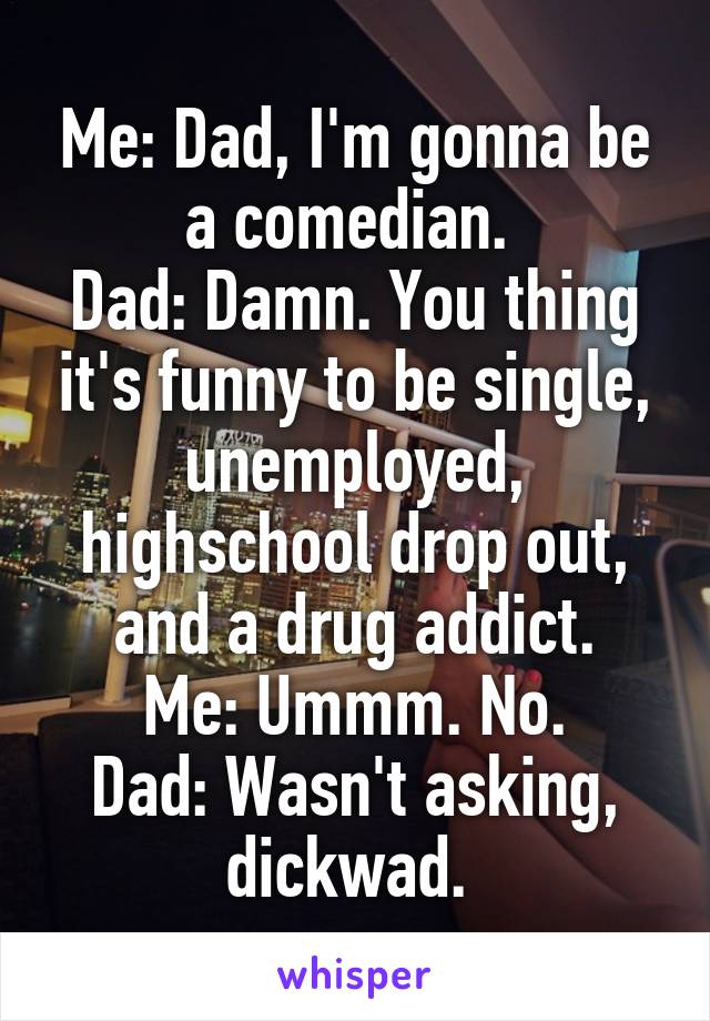 Me: Dad, I'm gonna be a comedian. 
Dad: Damn. You thing it's funny to be single, unemployed, highschool drop out, and a drug addict.
Me: Ummm. No.
Dad: Wasn't asking, dickwad. 
