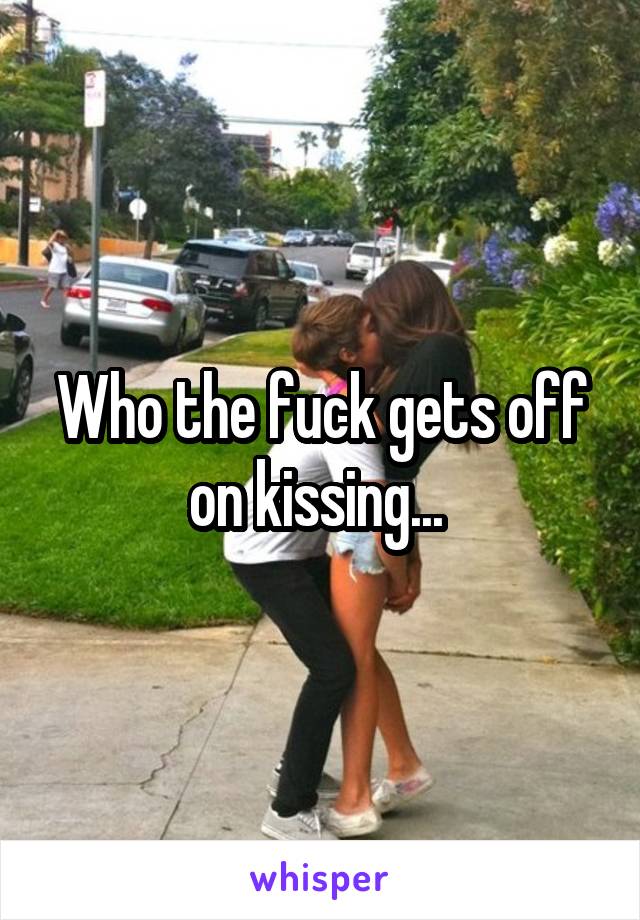Who the fuck gets off on kissing... 