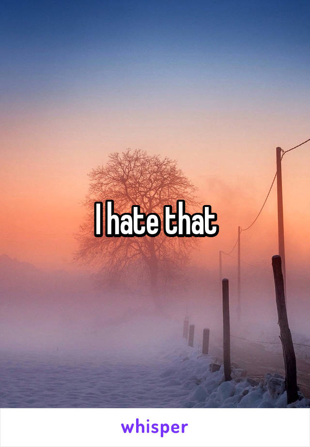 I hate that