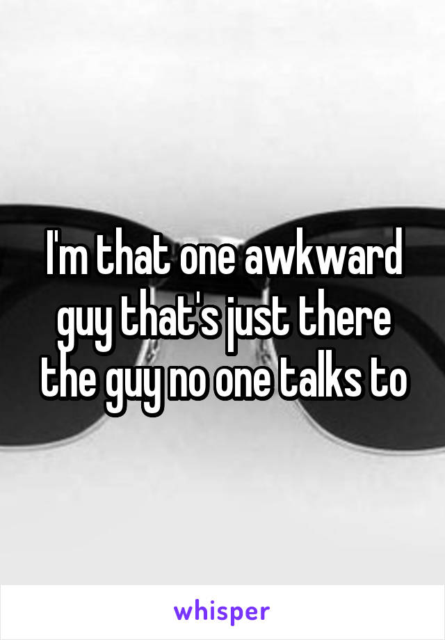 I'm that one awkward guy that's just there the guy no one talks to