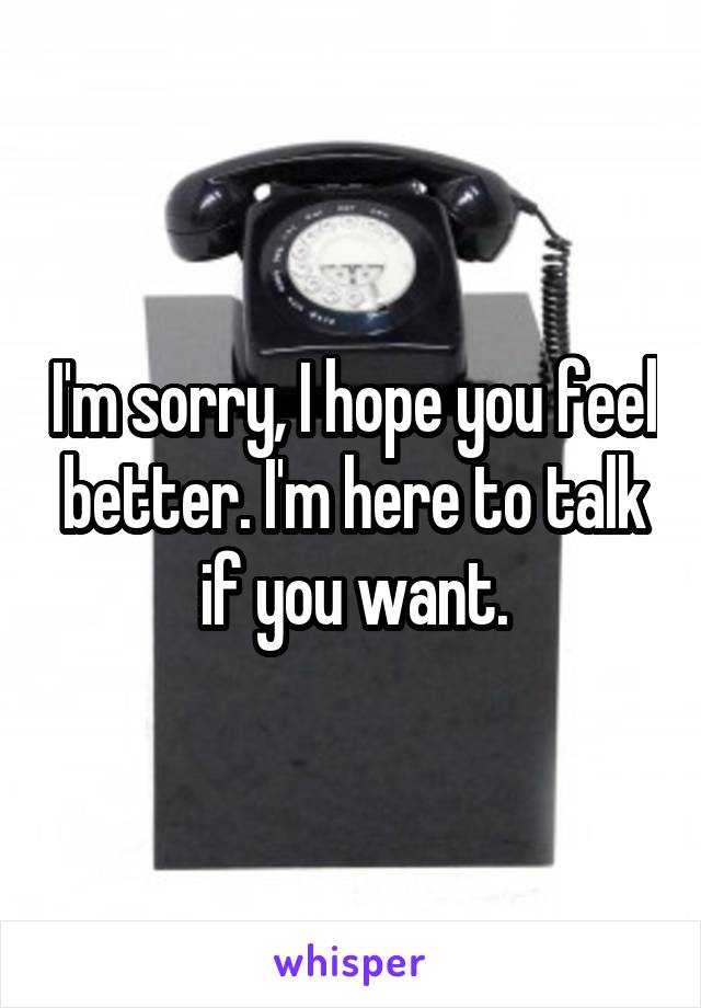 I'm sorry, I hope you feel better. I'm here to talk if you want.