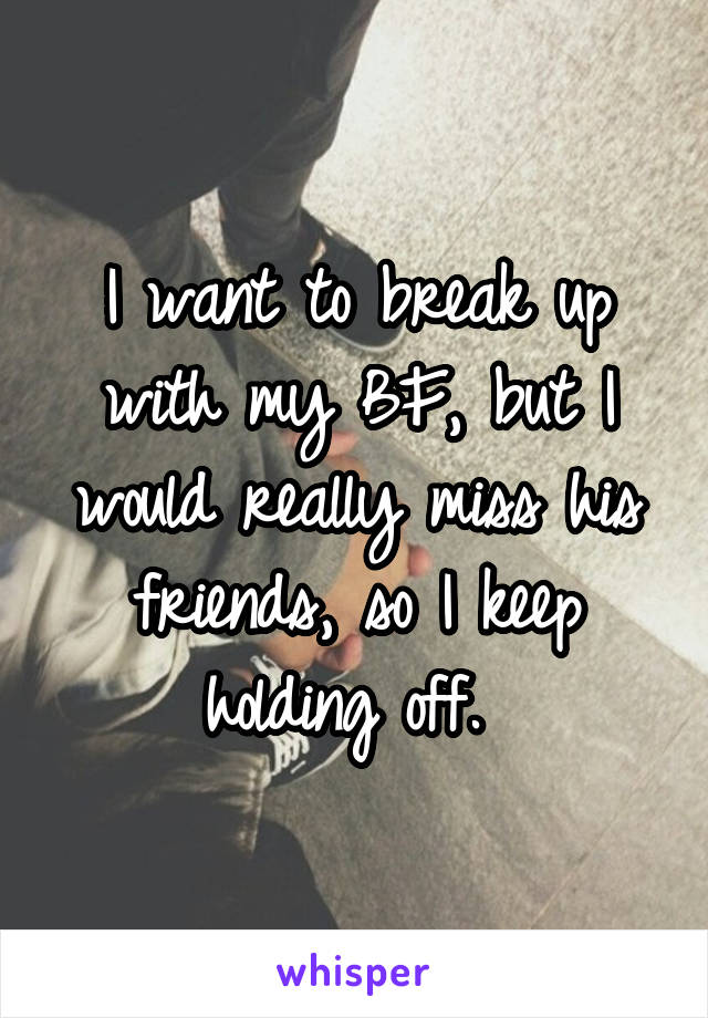 I want to break up with my BF, but I would really miss his friends, so I keep holding off. 
