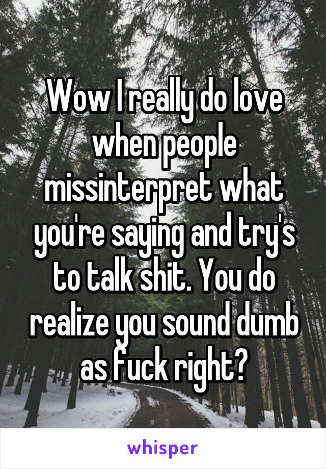 Wow I really do love when people missinterpret what you're saying and try's to talk shit. You do realize you sound dumb as fuck right?
