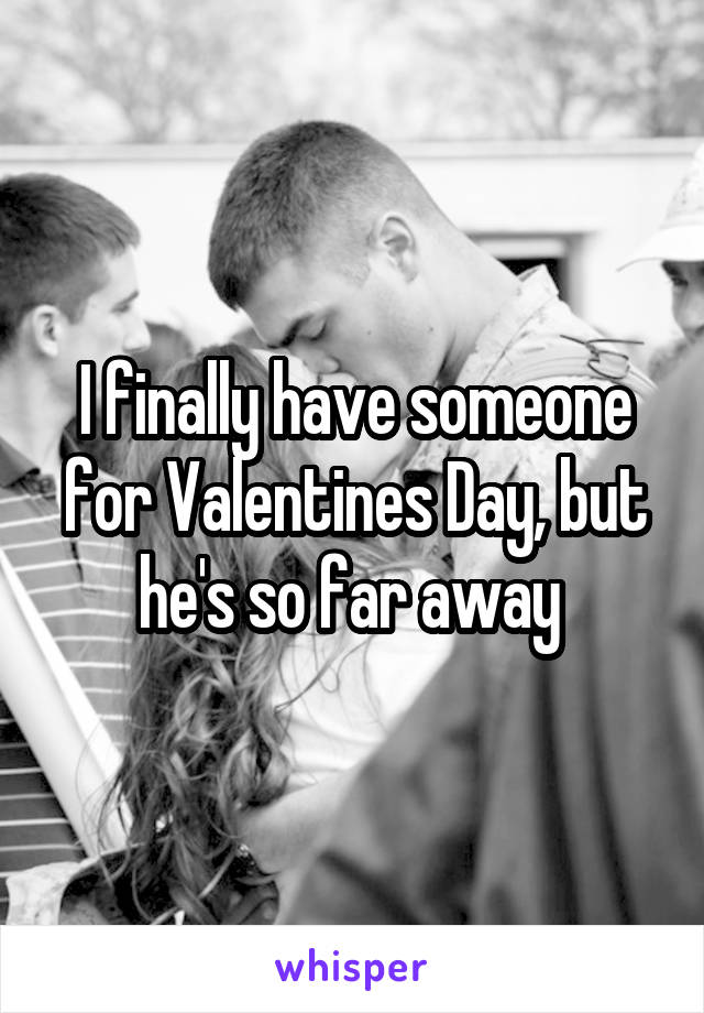 I finally have someone for Valentines Day, but he's so far away 