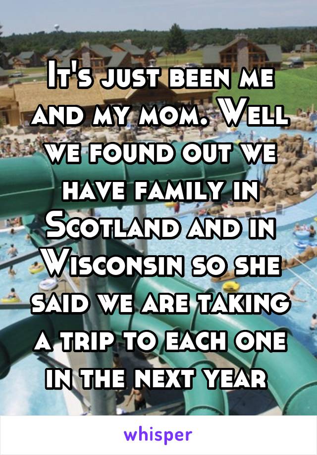 It's just been me and my mom. Well we found out we have family in Scotland and in Wisconsin so she said we are taking a trip to each one in the next year 