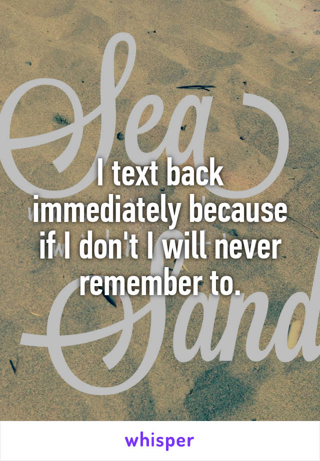 I text back immediately because if I don't I will never remember to.