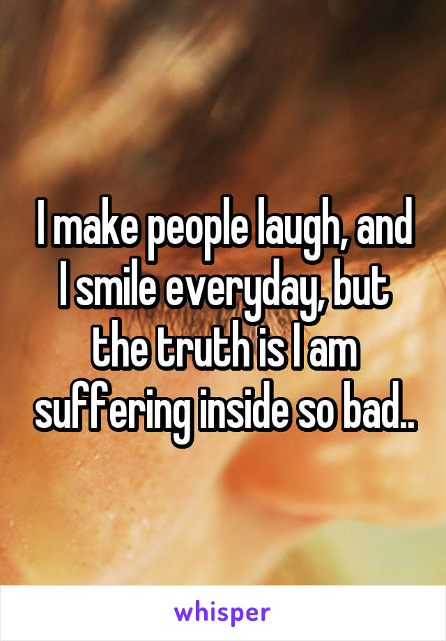 I make people laugh, and I smile everyday, but the truth is I am suffering inside so bad..