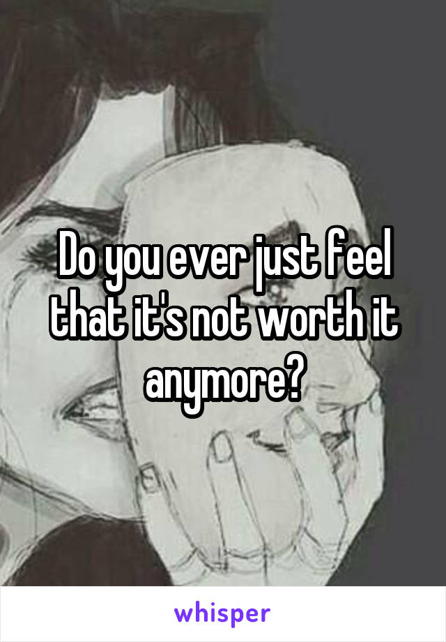 Do you ever just feel that it's not worth it anymore?