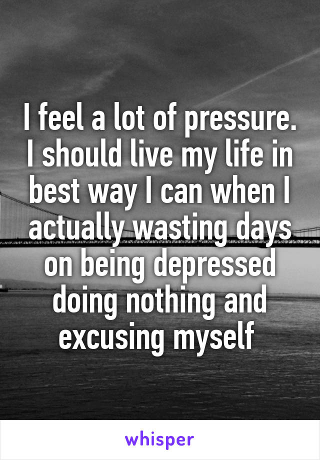 I feel a lot of pressure. I should live my life in best way I can when I actually wasting days on being depressed doing nothing and excusing myself 
