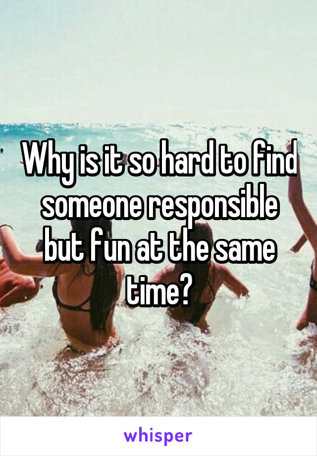 Why is it so hard to find someone responsible but fun at the same time?