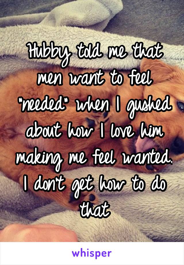 Hubby told me that men want to feel "needed" when I gushed about how I love him making me feel wanted. I don't get how to do that