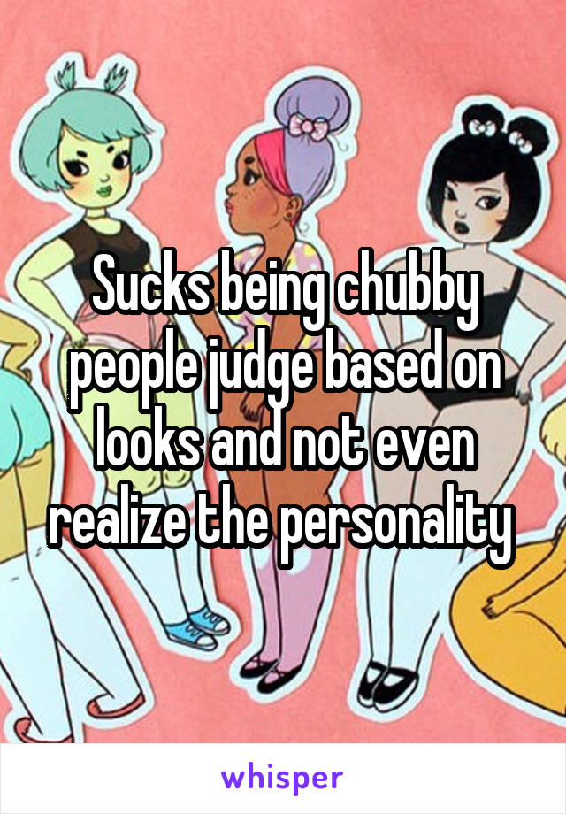 Sucks being chubby people judge based on looks and not even realize the personality 