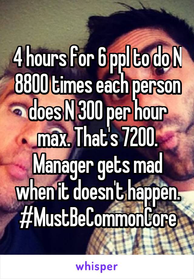 4 hours for 6 ppl to do N 8800 times each person does N 300 per hour max. That's 7200. Manager gets mad when it doesn't happen. #MustBeCommonCore