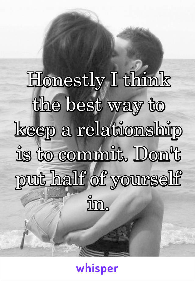 Honestly I think the best way to keep a relationship is to commit. Don't put half of yourself in.