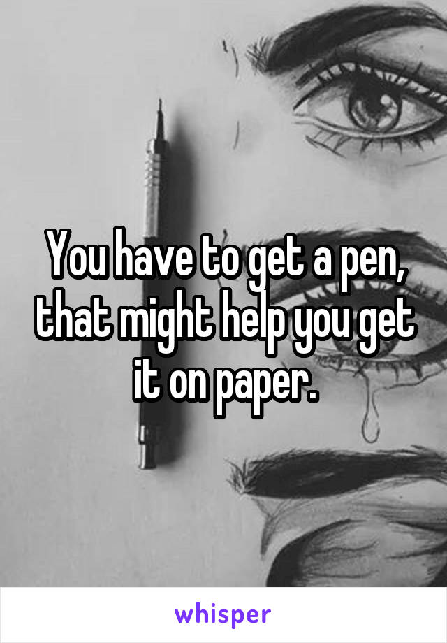 You have to get a pen, that might help you get it on paper.