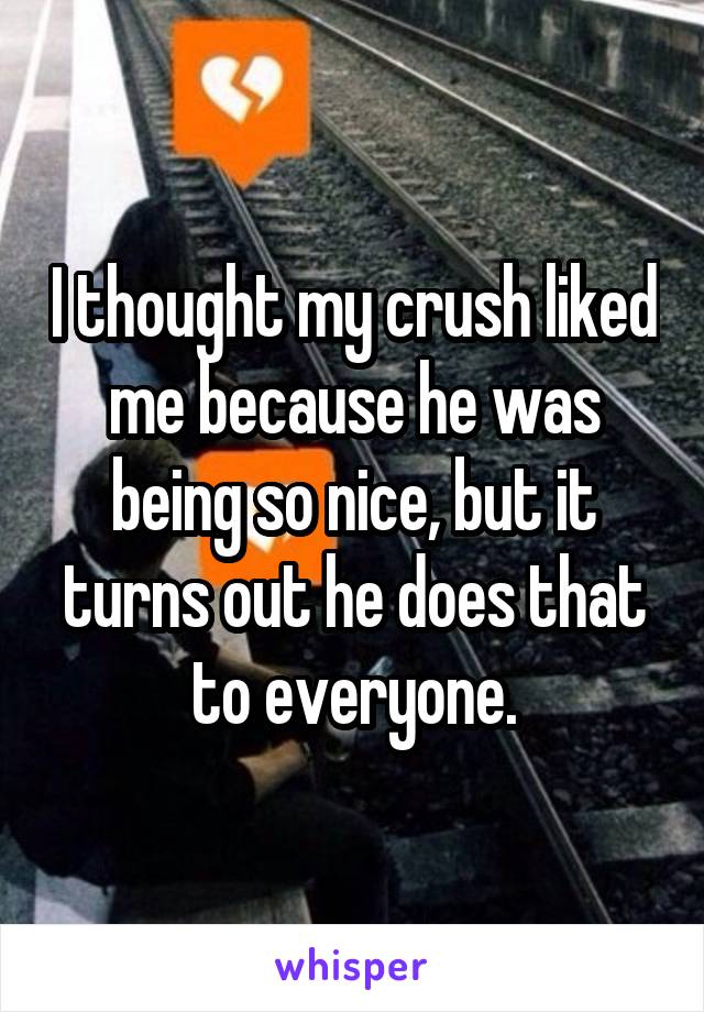 I thought my crush liked me because he was being so nice, but it turns out he does that to everyone.
