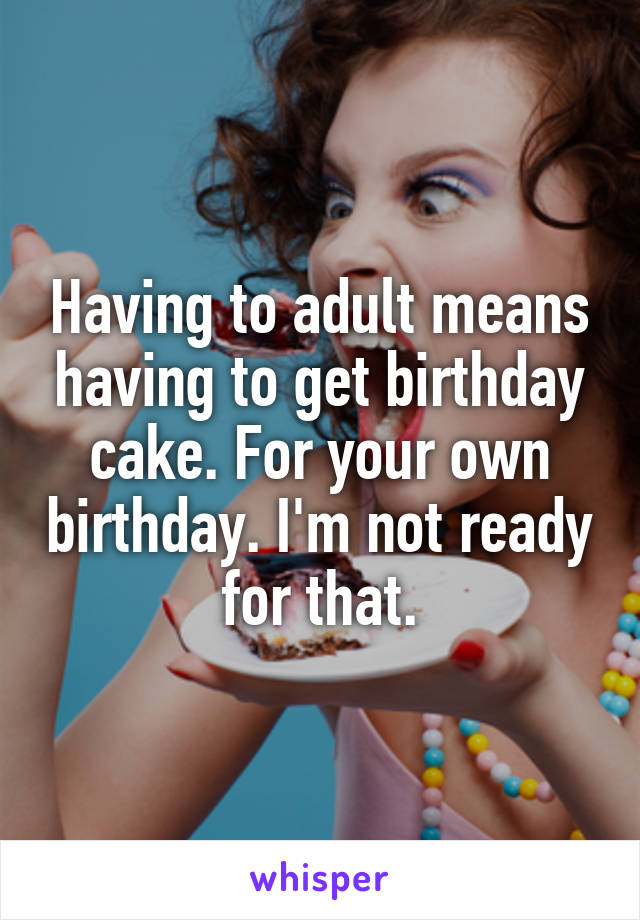 Having to adult means having to get birthday cake. For your own birthday. I'm not ready for that.