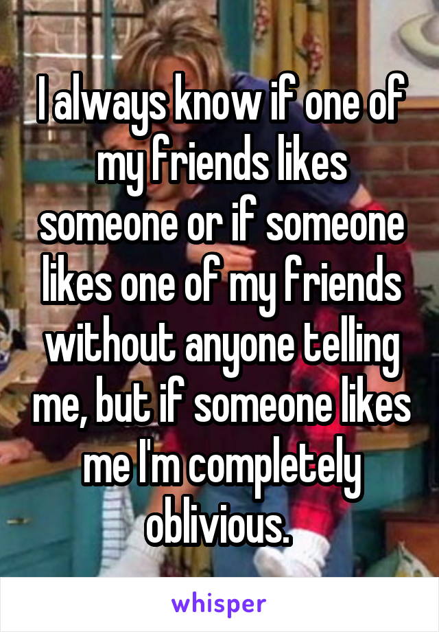 I always know if one of my friends likes someone or if someone likes one of my friends without anyone telling me, but if someone likes me I'm completely oblivious. 