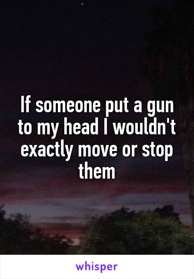 If someone put a gun to my head I wouldn't exactly move or stop them