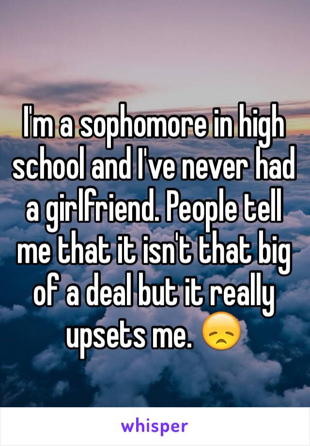 I'm a sophomore in high school and I've never had a girlfriend. People tell me that it isn't that big of a deal but it really upsets me. 😞