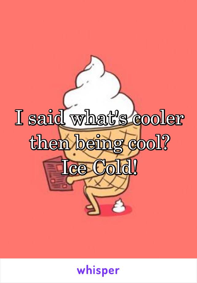 I said what's cooler then being cool?
Ice Cold!