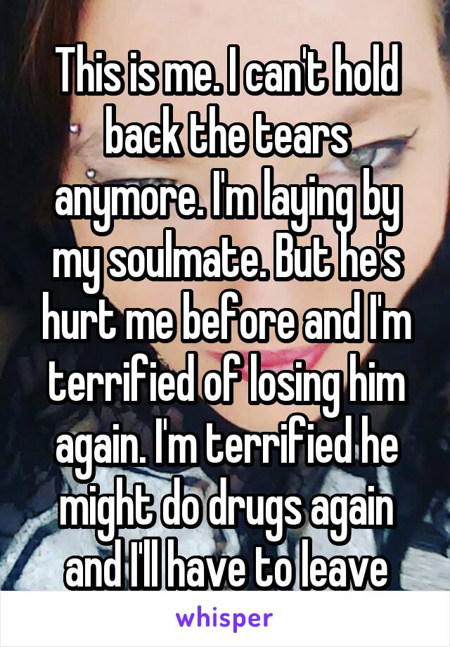 This is me. I can't hold back the tears anymore. I'm laying by my soulmate. But he's hurt me before and I'm terrified of losing him again. I'm terrified he might do drugs again and I'll have to leave