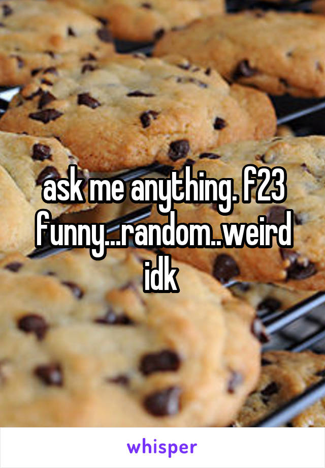 ask me anything. f23 funny...random..weird idk 