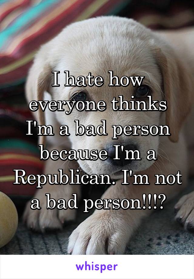 I hate how everyone thinks I'm a bad person because I'm a Republican. I'm not a bad person!!!?