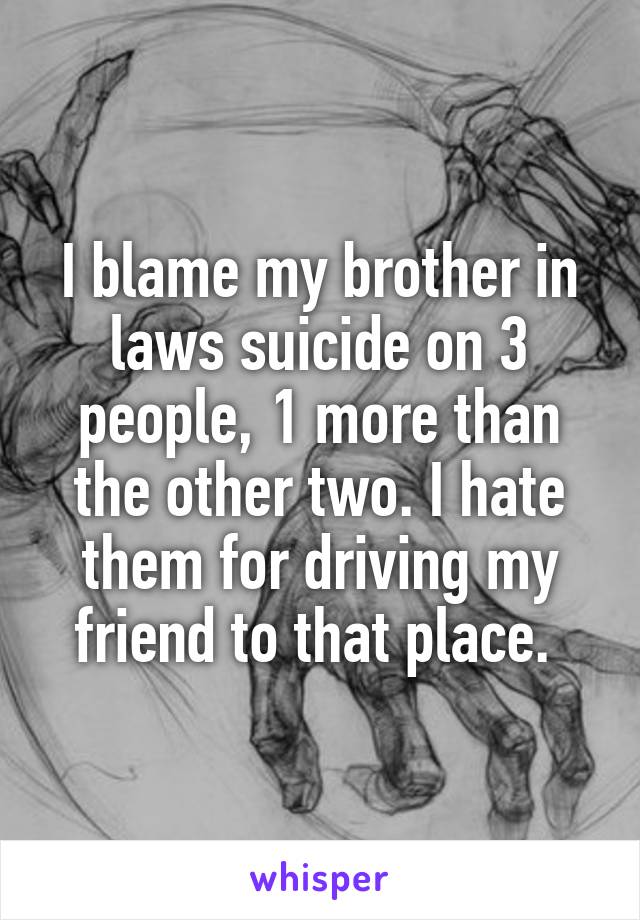 I blame my brother in laws suicide on 3 people, 1 more than the other two. I hate them for driving my friend to that place. 