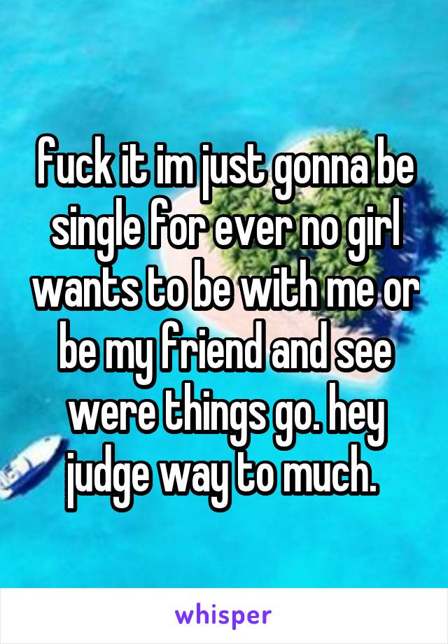 fuck it im just gonna be single for ever no girl wants to be with me or be my friend and see were things go. hey judge way to much. 