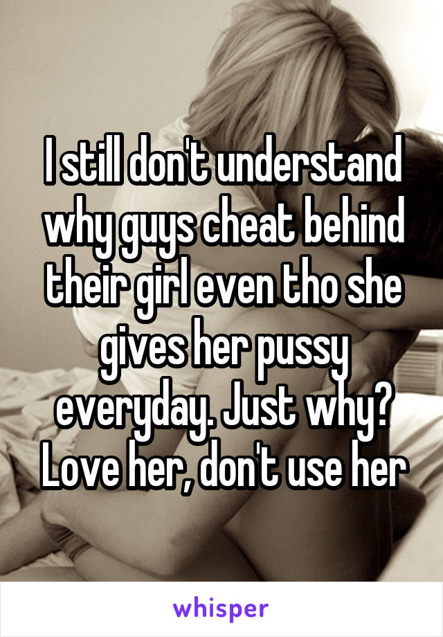 I still don't understand why guys cheat behind their girl even tho she gives her pussy everyday. Just why? Love her, don't use her