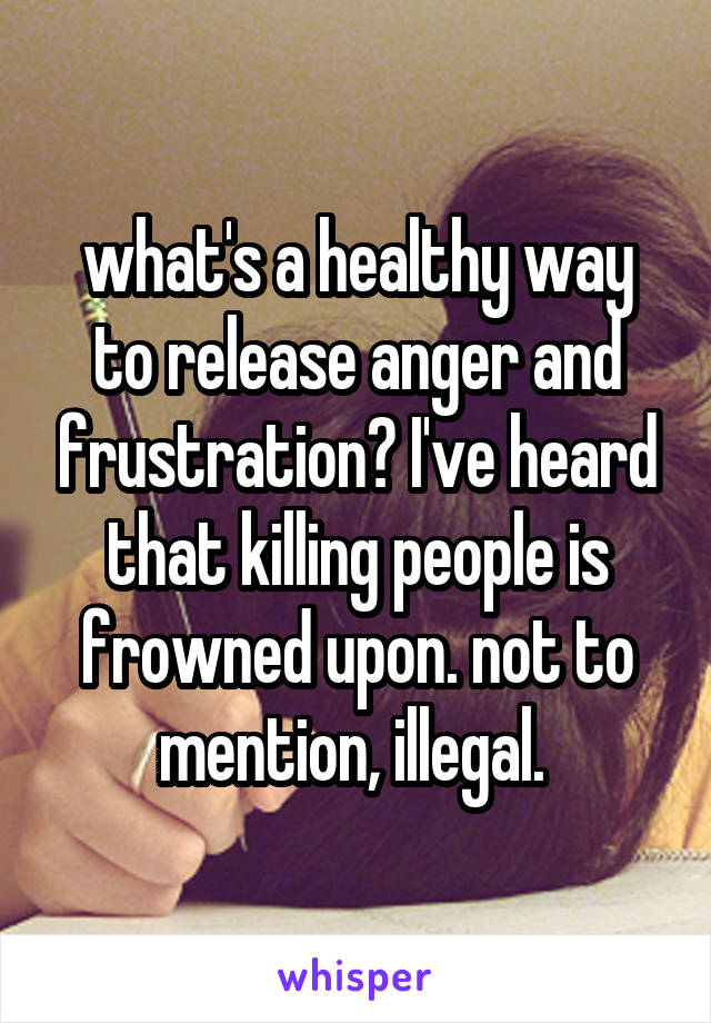 what's a healthy way to release anger and frustration? I've heard that killing people is frowned upon. not to mention, illegal. 