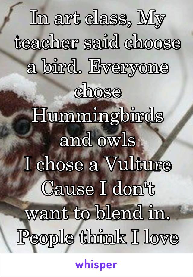 In art class, My teacher said choose a bird. Everyone chose Hummingbirds and owls
I chose a Vulture
Cause I don't want to blend in. People think I love Satan. Shit.